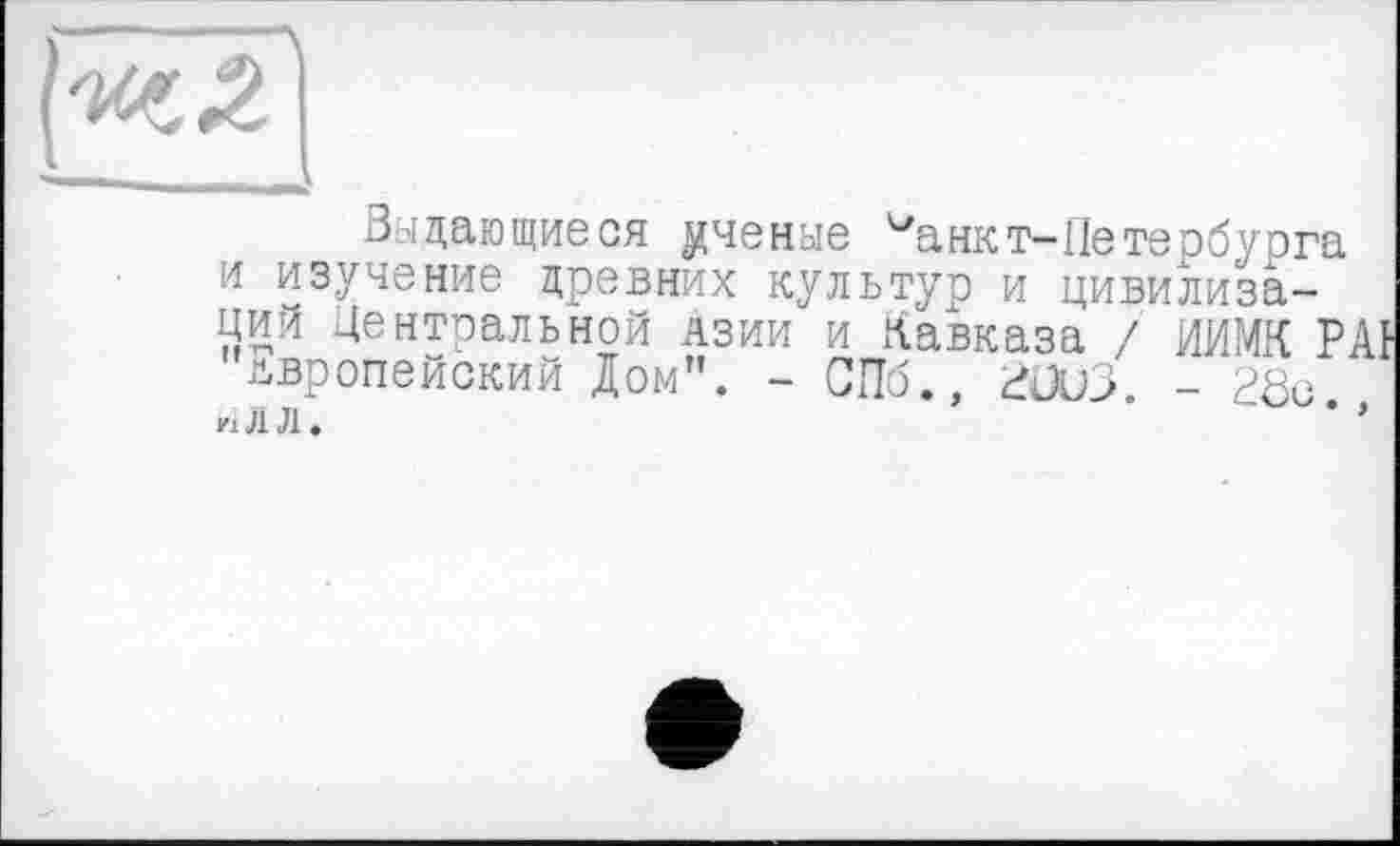 ﻿Задающиеся ученые ианкт-Петербурга и изучение древних культур и цивилизаций Центральной Азии и Кавказа / ИИМК Р европейский Дом”. - СПб., гоиз. - 28с if і л л.